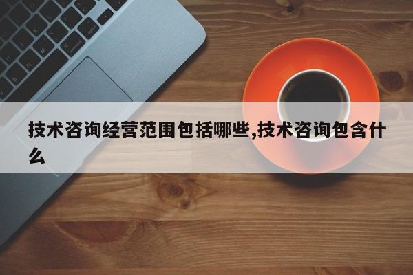 技术咨询经营范围包括哪些,技术咨询包含什么