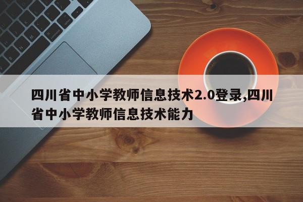 四川省中小学教师信息技术2.0登录,四川省中小学教师信息技术能力