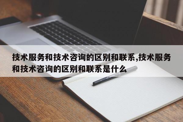 技术服务和技术咨询的区别和联系,技术服务和技术咨询的区别和联系是什么
