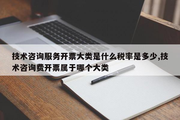 技术咨询服务开票大类是什么税率是多少,技术咨询费开票属于哪个大类