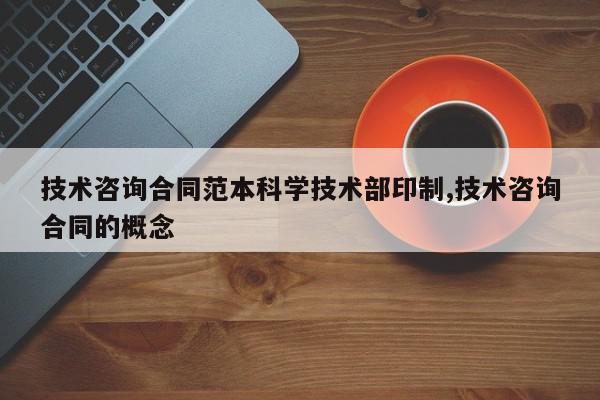 技术咨询合同范本科学技术部印制,技术咨询合同的概念