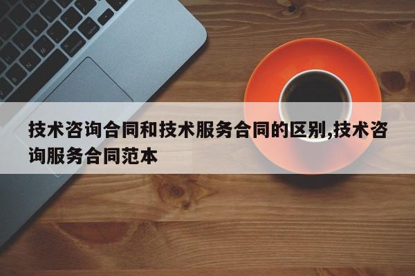 技术咨询合同和技术服务合同的区别,技术咨询服务合同范本