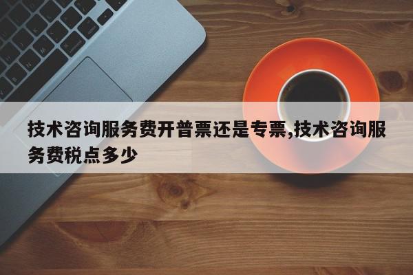 技术咨询服务费开普票还是专票,技术咨询服务费税点多少