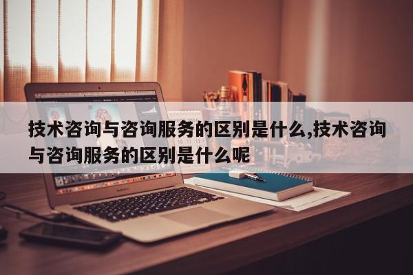 技术咨询与咨询服务的区别是什么,技术咨询与咨询服务的区别是什么呢