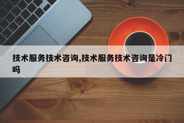 技术服务技术咨询,技术服务技术咨询是冷门吗